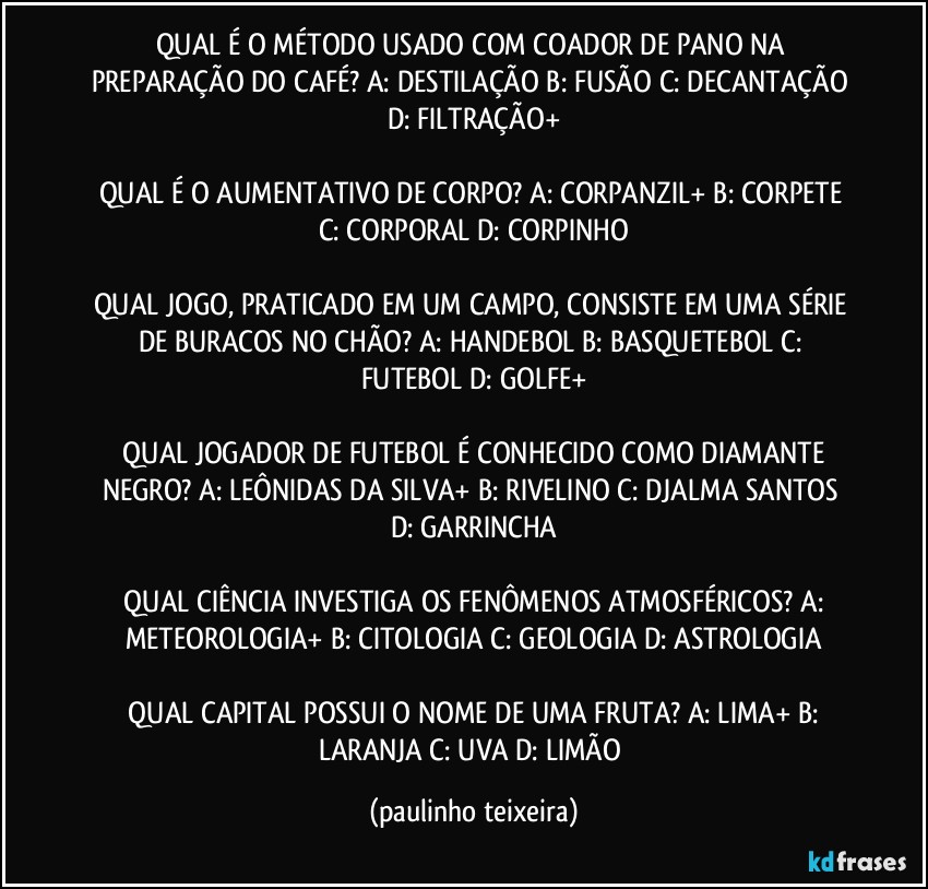 QUAL É O MÉTODO USADO COM COADOR DE PANO NA PREPARAÇÃO DO CAFÉ? A: DESTILAÇÃO  B: FUSÃO  C: DECANTAÇÃO  D: FILTRAÇÃO+

QUAL É O AUMENTATIVO DE CORPO? A: CORPANZIL+  B: CORPETE  C: CORPORAL  D: CORPINHO

QUAL JOGO, PRATICADO EM UM CAMPO, CONSISTE EM UMA SÉRIE DE BURACOS NO CHÃO?  A: HANDEBOL  B: BASQUETEBOL  C: FUTEBOL  D: GOLFE+

 QUAL JOGADOR DE FUTEBOL É CONHECIDO COMO DIAMANTE NEGRO?  A: LEÔNIDAS DA SILVA+  B: RIVELINO  C: DJALMA SANTOS  D: GARRINCHA

 QUAL CIÊNCIA INVESTIGA OS FENÔMENOS ATMOSFÉRICOS?  A: METEOROLOGIA+  B: CITOLOGIA  C: GEOLOGIA  D: ASTROLOGIA

 QUAL CAPITAL POSSUI O NOME DE UMA FRUTA?  A: LIMA+  B: LARANJA  C: UVA  D: LIMÃO (paulinho teixeira)