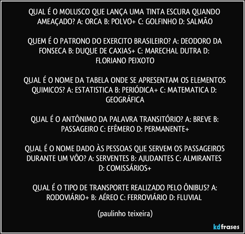 QUAL É O MOLUSCO QUE LANÇA UMA TINTA ESCURA QUANDO AMEAÇADO?  A: ORCA  B: POLVO+  C: GOLFINHO  D: SALMÃO

 QUEM É O PATRONO DO EXERCITO BRASILEIRO?  A: DEODORO DA FONSECA  B: DUQUE DE CAXIAS+  C: MARECHAL DUTRA  D: FLORIANO PEIXOTO

 QUAL É O NOME DA TABELA ONDE SE APRESENTAM OS ELEMENTOS QUIMICOS?  A: ESTATISTICA  B: PERIÓDICA+  C: MATEMATICA  D: GEOGRÁFICA

 QUAL É O ANTÔNIMO DA PALAVRA TRANSITÓRIO?  A: BREVE  B: PASSAGEIRO  C: EFÊMERO  D: PERMANENTE+

 QUAL É O NOME DADO ÀS PESSOAS QUE SERVEM OS PASSAGEIROS DURANTE UM VÔO?  A: SERVENTES  B: AJUDANTES  C: ALMIRANTES  D: COMISSÁRIOS+

 QUAL É O TIPO DE TRANSPORTE REALIZADO PELO ÔNIBUS?  A: RODOVIÁRIO+  B: AÉREO C: FERROVIÁRIO  D: FLUVIAL (paulinho teixeira)