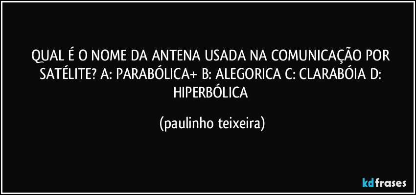 QUAL É O NOME DA ANTENA USADA NA COMUNICAÇÃO POR SATÉLITE? A: PARABÓLICA+  B: ALEGORICA  C: CLARABÓIA  D: HIPERBÓLICA (paulinho teixeira)