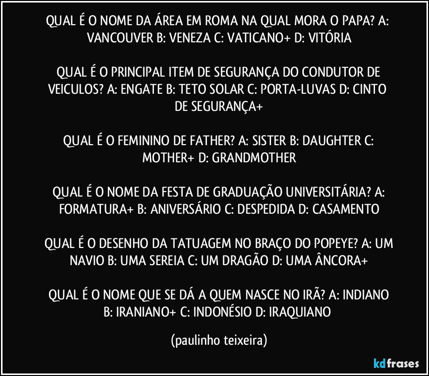 QUAL É O NOME DA ÁREA EM ROMA NA QUAL MORA O PAPA?  A: VANCOUVER  B: VENEZA  C: VATICANO+  D: VITÓRIA

 QUAL É O PRINCIPAL ITEM DE SEGURANÇA DO CONDUTOR DE VEICULOS?  A: ENGATE  B: TETO SOLAR  C: PORTA-LUVAS  D: CINTO DE SEGURANÇA+

 QUAL É O FEMININO DE FATHER?  A: SISTER  B: DAUGHTER  C: MOTHER+  D: GRANDMOTHER

 QUAL É O NOME DA FESTA DE GRADUAÇÃO UNIVERSITÁRIA?  A: FORMATURA+  B: ANIVERSÁRIO  C: DESPEDIDA  D: CASAMENTO

 QUAL É O DESENHO DA TATUAGEM NO BRAÇO DO POPEYE?  A: UM NAVIO  B: UMA SEREIA  C: UM DRAGÃO  D: UMA ÂNCORA+

 QUAL É O NOME QUE SE DÁ A QUEM NASCE NO IRÃ?  A: INDIANO  B: IRANIANO+  C: INDONÉSIO  D: IRAQUIANO (paulinho teixeira)