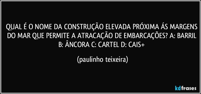 QUAL É O NOME DA CONSTRUÇÃO ELEVADA PRÓXIMA ÁS MARGENS DO MAR QUE PERMITE A ATRACAÇÃO DE EMBARCAÇÕES? A: BARRIL  B: ÂNCORA  C: CARTEL  D: CAIS+ (paulinho teixeira)