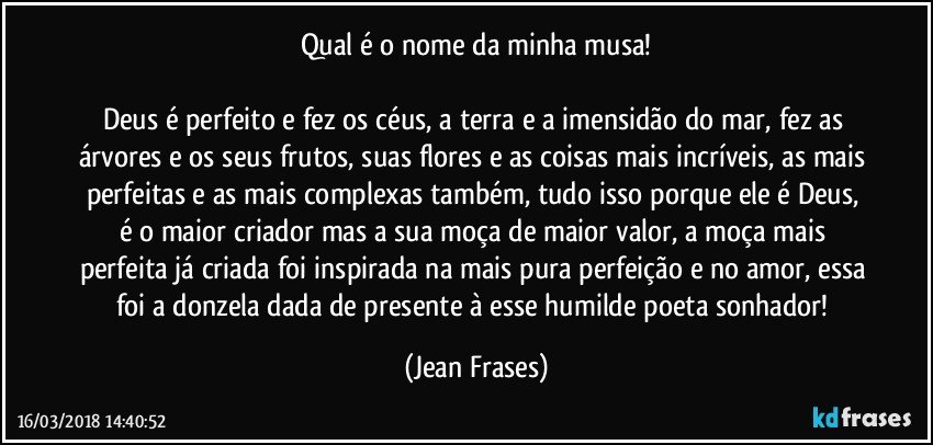 Qual é o nome da minha musa!

Deus é perfeito e fez os céus, a terra e a imensidão do mar, fez as árvores e os seus frutos, suas flores e as coisas mais incríveis, as mais perfeitas e as mais complexas também, tudo isso porque ele é Deus, é o maior criador mas a sua moça de maior valor, a moça mais perfeita já criada foi inspirada na mais pura perfeição e no amor, essa foi a donzela dada de presente à esse humilde poeta sonhador! (Jean Frases)