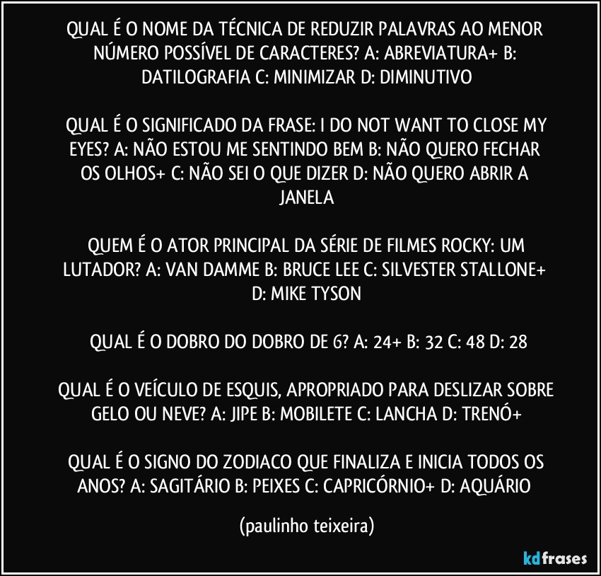 QUAL É O NOME DA TÉCNICA DE REDUZIR PALAVRAS AO MENOR NÚMERO POSSÍVEL DE CARACTERES?  A: ABREVIATURA+  B: DATILOGRAFIA  C: MINIMIZAR  D: DIMINUTIVO

 QUAL É O SIGNIFICADO DA FRASE:  I DO NOT WANT TO CLOSE MY EYES?   A: NÃO ESTOU ME SENTINDO BEM  B: NÃO QUERO FECHAR OS OLHOS+  C: NÃO SEI O QUE DIZER  D: NÃO QUERO ABRIR A JANELA

 QUEM É O ATOR PRINCIPAL DA SÉRIE DE FILMES ROCKY: UM LUTADOR?  A: VAN DAMME  B: BRUCE LEE  C: SILVESTER STALLONE+  D: MIKE TYSON

 QUAL É O DOBRO DO DOBRO DE 6?  A: 24+  B: 32  C: 48  D: 28

 QUAL É O VEÍCULO DE ESQUIS, APROPRIADO PARA DESLIZAR SOBRE GELO OU NEVE?  A: JIPE  B: MOBILETE  C: LANCHA  D: TRENÓ+

 QUAL É O SIGNO DO ZODIACO QUE FINALIZA E INICIA TODOS OS ANOS?  A: SAGITÁRIO  B: PEIXES  C: CAPRICÓRNIO+  D: AQUÁRIO (paulinho teixeira)