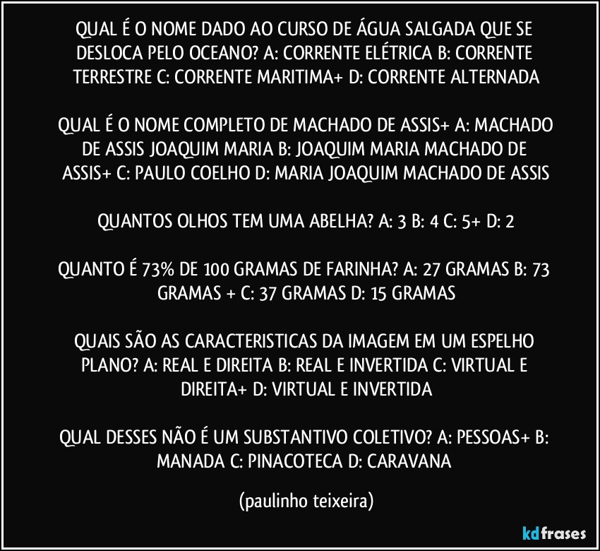 QUAL É O NOME DADO AO CURSO DE ÁGUA SALGADA QUE SE DESLOCA PELO OCEANO? A: CORRENTE ELÉTRICA  B: CORRENTE TERRESTRE  C: CORRENTE MARITIMA+  D: CORRENTE ALTERNADA

 QUAL É O NOME COMPLETO DE MACHADO DE ASSIS+ A: MACHADO DE ASSIS JOAQUIM MARIA  B: JOAQUIM MARIA MACHADO DE ASSIS+  C: PAULO COELHO  D: MARIA JOAQUIM MACHADO DE ASSIS

QUANTOS OLHOS TEM UMA ABELHA? A: 3  B: 4  C: 5+  D: 2

QUANTO É 73% DE 100 GRAMAS DE FARINHA? A: 27 GRAMAS  B: 73 GRAMAS +  C: 37 GRAMAS  D: 15 GRAMAS

QUAIS SÃO AS CARACTERISTICAS DA IMAGEM EM UM ESPELHO PLANO? A: REAL E DIREITA  B: REAL E INVERTIDA  C: VIRTUAL E DIREITA+  D: VIRTUAL E INVERTIDA

QUAL DESSES NÃO É UM SUBSTANTIVO COLETIVO? A: PESSOAS+  B: MANADA  C: PINACOTECA  D: CARAVANA (paulinho teixeira)