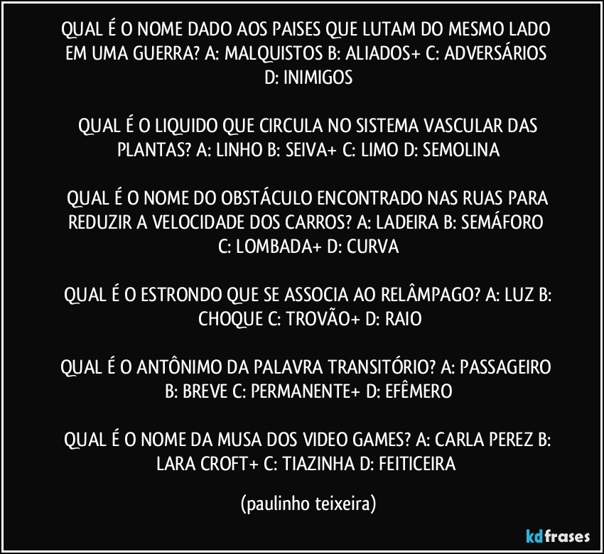 QUAL É O NOME DADO AOS PAISES QUE LUTAM DO MESMO LADO EM UMA GUERRA?  A: MALQUISTOS  B: ALIADOS+  C: ADVERSÁRIOS  D: INIMIGOS

 QUAL É O LIQUIDO QUE CIRCULA NO SISTEMA VASCULAR DAS PLANTAS?  A: LINHO  B: SEIVA+  C: LIMO  D: SEMOLINA

 QUAL É O NOME DO OBSTÁCULO ENCONTRADO NAS RUAS PARA REDUZIR A VELOCIDADE DOS CARROS?  A: LADEIRA  B: SEMÁFORO  C: LOMBADA+  D: CURVA

 QUAL É O ESTRONDO QUE SE ASSOCIA AO RELÂMPAGO?  A: LUZ  B:  CHOQUE  C: TROVÃO+  D: RAIO

QUAL É O ANTÔNIMO DA PALAVRA TRANSITÓRIO?  A: PASSAGEIRO  B: BREVE  C: PERMANENTE+  D: EFÊMERO

 QUAL É O NOME DA MUSA DOS VIDEO GAMES?  A: CARLA PEREZ  B: LARA CROFT+  C: TIAZINHA  D: FEITICEIRA (paulinho teixeira)