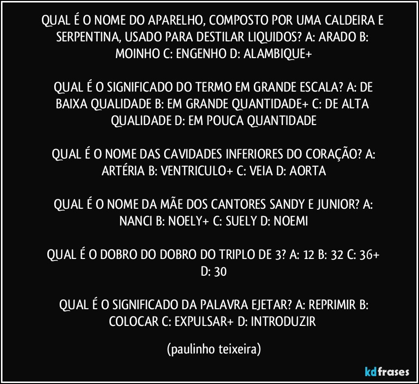 QUAL É O NOME DO APARELHO, COMPOSTO POR UMA CALDEIRA E SERPENTINA, USADO PARA DESTILAR LIQUIDOS?  A: ARADO  B: MOINHO  C: ENGENHO  D: ALAMBIQUE+

 QUAL É O SIGNIFICADO DO TERMO EM GRANDE ESCALA?  A: DE BAIXA QUALIDADE  B: EM GRANDE QUANTIDADE+  C: DE ALTA QUALIDADE  D: EM POUCA QUANTIDADE

 QUAL É O NOME DAS CAVIDADES INFERIORES DO CORAÇÃO?  A: ARTÉRIA  B: VENTRICULO+  C: VEIA  D: AORTA

 QUAL É O NOME DA MÃE DOS CANTORES SANDY E JUNIOR?  A: NANCI  B: NOELY+  C: SUELY  D: NOEMI

 QUAL É O DOBRO DO DOBRO DO TRIPLO DE 3?  A: 12  B: 32  C: 36+  D: 30

 QUAL É O SIGNIFICADO DA PALAVRA EJETAR?  A:  REPRIMIR  B: COLOCAR  C: EXPULSAR+  D: INTRODUZIR (paulinho teixeira)