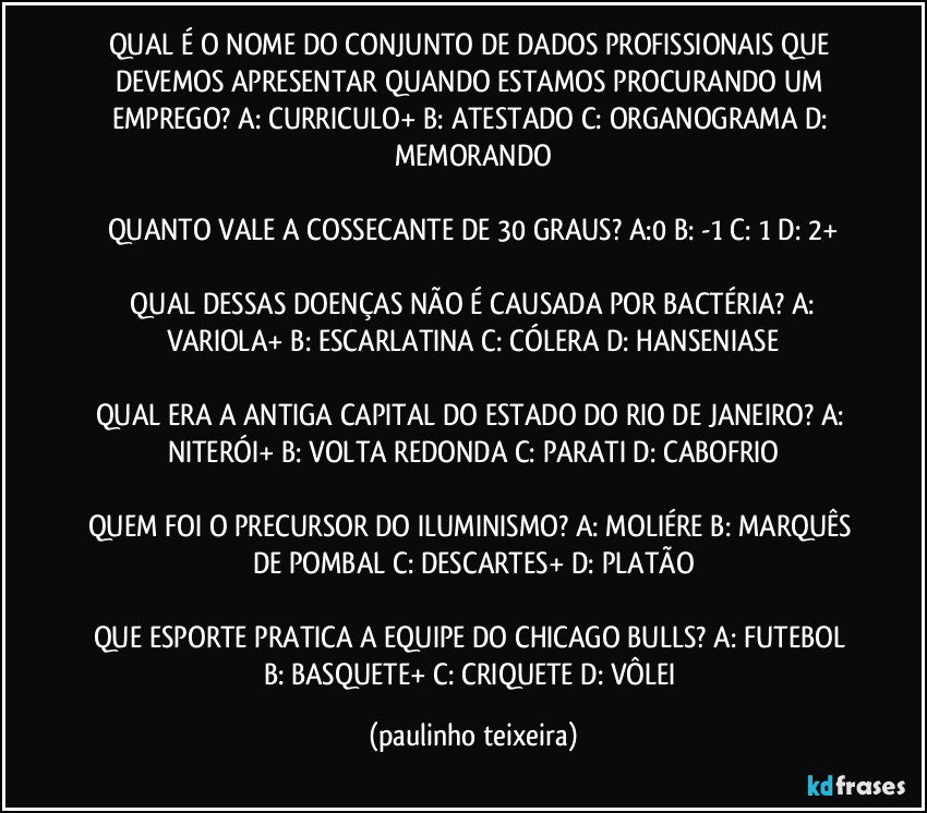 QUAL É O NOME DO CONJUNTO DE DADOS PROFISSIONAIS QUE DEVEMOS APRESENTAR QUANDO ESTAMOS PROCURANDO UM EMPREGO? A: CURRICULO+  B: ATESTADO  C: ORGANOGRAMA  D: MEMORANDO

QUANTO VALE A COSSECANTE DE 30 GRAUS? A:0  B: -1  C: 1  D: 2+

 QUAL DESSAS DOENÇAS NÃO É CAUSADA POR BACTÉRIA? A: VARIOLA+  B: ESCARLATINA  C: CÓLERA  D: HANSENIASE

QUAL ERA A ANTIGA CAPITAL DO ESTADO DO RIO DE JANEIRO? A: NITERÓI+  B: VOLTA REDONDA  C: PARATI  D: CABOFRIO

QUEM FOI O PRECURSOR DO ILUMINISMO? A: MOLIÉRE  B: MARQUÊS DE POMBAL  C: DESCARTES+  D: PLATÃO

QUE ESPORTE PRATICA A EQUIPE DO CHICAGO BULLS? A: FUTEBOL  B: BASQUETE+  C: CRIQUETE  D: VÔLEI (paulinho teixeira)