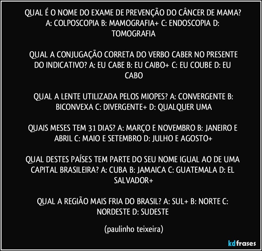 QUAL É O NOME DO EXAME DE PREVENÇÃO DO CÂNCER DE MAMA?  A: COLPOSCOPIA  B: MAMOGRAFIA+  C: ENDOSCOPIA  D: TOMOGRAFIA

 QUAL A CONJUGAÇÃO CORRETA DO VERBO CABER NO PRESENTE DO INDICATIVO? A: EU CABE   B: EU CAIBO+  C: EU COUBE  D: EU CABO

 QUAL A LENTE UTILIZADA PELOS MIOPES? A: CONVERGENTE  B: BICONVEXA  C: DIVERGENTE+  D: QUALQUER UMA

QUAIS MESES TEM 31 DIAS? A: MARÇO E NOVEMBRO  B: JANEIRO E ABRIL  C: MAIO E SETEMBRO  D: JULHO E AGOSTO+

QUAL DESTES PAÍSES TEM PARTE DO SEU NOME IGUAL AO DE UMA CAPITAL BRASILEIRA? A: CUBA  B: JAMAICA  C: GUATEMALA  D: EL SALVADOR+

QUAL A REGIÃO MAIS FRIA DO BRASIL? A: SUL+  B: NORTE  C: NORDESTE   D: SUDESTE (paulinho teixeira)