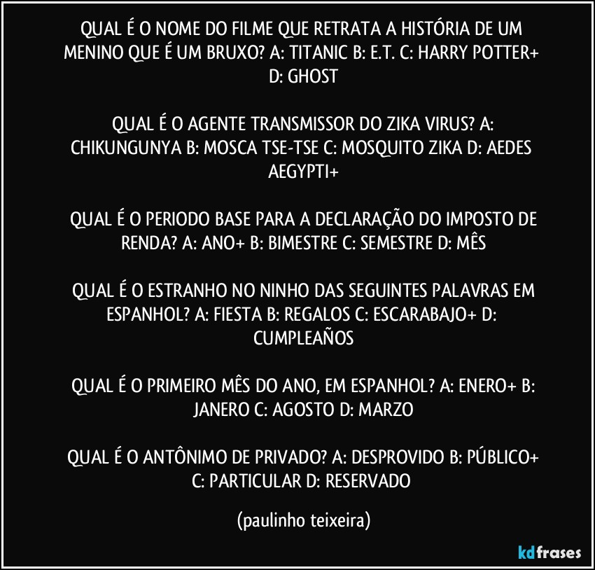 QUAL É O NOME DO FILME QUE RETRATA A HISTÓRIA DE UM MENINO QUE É UM BRUXO?  A: TITANIC  B: E.T.  C: HARRY POTTER+  D: GHOST

 QUAL É O AGENTE TRANSMISSOR DO ZIKA VIRUS?  A: CHIKUNGUNYA  B: MOSCA TSE-TSE  C: MOSQUITO ZIKA  D: AEDES AEGYPTI+

 QUAL É O PERIODO BASE PARA A DECLARAÇÃO DO IMPOSTO DE RENDA?  A: ANO+  B: BIMESTRE  C: SEMESTRE  D: MÊS

 QUAL É O ESTRANHO NO NINHO DAS SEGUINTES PALAVRAS EM ESPANHOL?  A: FIESTA  B: REGALOS  C: ESCARABAJO+  D: CUMPLEAÑOS

 QUAL É O PRIMEIRO MÊS DO ANO, EM ESPANHOL?  A: ENERO+  B: JANERO  C: AGOSTO  D: MARZO

 QUAL É O ANTÔNIMO DE PRIVADO?  A: DESPROVIDO  B: PÚBLICO+  C: PARTICULAR  D: RESERVADO (paulinho teixeira)