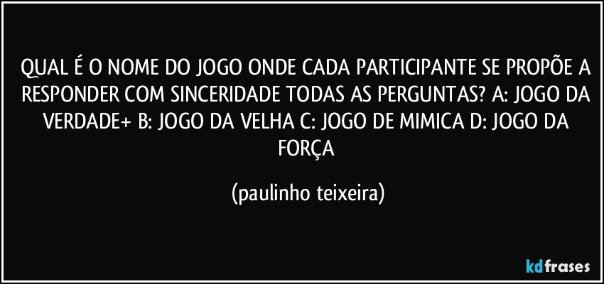 QUAL É O NOME DO JOGO ONDE CADA PARTICIPANTE SE PROPÕE A RESPONDER COM SINCERIDADE TODAS AS PERGUNTAS? A: JOGO DA VERDADE+  B: JOGO DA VELHA  C: JOGO DE MIMICA  D: JOGO DA FORÇA (paulinho teixeira)