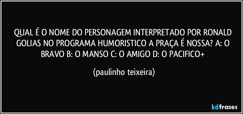 QUAL É O NOME DO PERSONAGEM INTERPRETADO POR RONALD GOLIAS NO PROGRAMA HUMORISTICO A PRAÇA É NOSSA? A: O BRAVO  B: O MANSO  C: O AMIGO  D: O PACIFICO+ (paulinho teixeira)