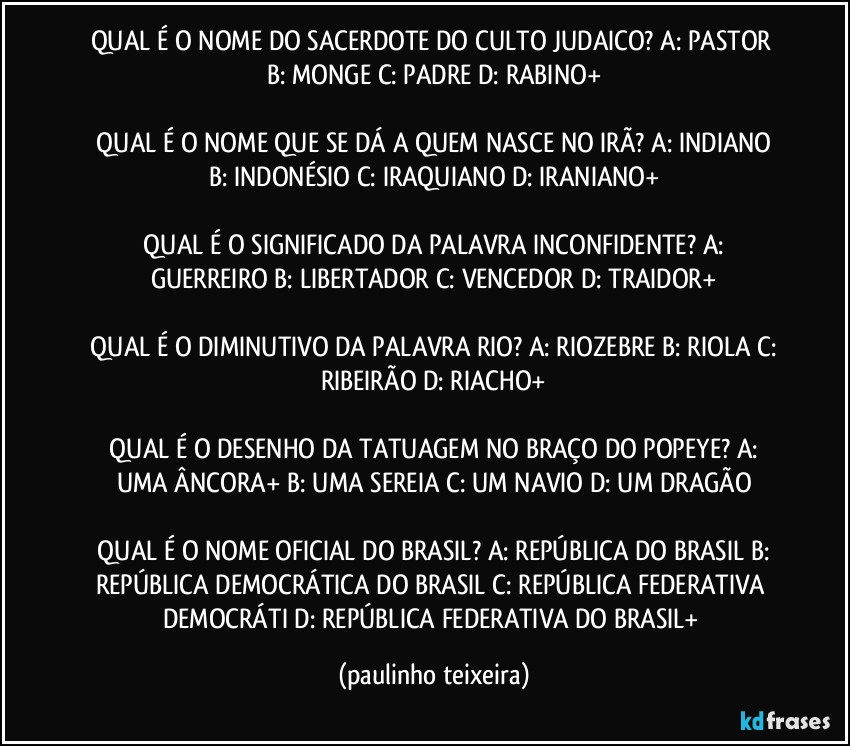 QUAL É O NOME DO SACERDOTE DO CULTO JUDAICO?  A: PASTOR  B: MONGE  C: PADRE  D: RABINO+

 QUAL É O NOME QUE SE DÁ A QUEM NASCE NO IRÃ?  A: INDIANO  B: INDONÉSIO  C: IRAQUIANO  D: IRANIANO+

 QUAL É O SIGNIFICADO DA PALAVRA INCONFIDENTE?  A: GUERREIRO  B: LIBERTADOR  C: VENCEDOR  D: TRAIDOR+

 QUAL É O DIMINUTIVO DA PALAVRA RIO?  A: RIOZEBRE  B: RIOLA  C: RIBEIRÃO  D: RIACHO+

 QUAL É O DESENHO DA TATUAGEM NO BRAÇO DO POPEYE?  A: UMA ÂNCORA+  B: UMA SEREIA  C: UM NAVIO  D: UM DRAGÃO

 QUAL É O NOME OFICIAL DO BRASIL?  A: REPÚBLICA DO BRASIL  B: REPÚBLICA DEMOCRÁTICA DO BRASIL  C: REPÚBLICA FEDERATIVA DEMOCRÁTI  D: REPÚBLICA FEDERATIVA DO BRASIL+ (paulinho teixeira)