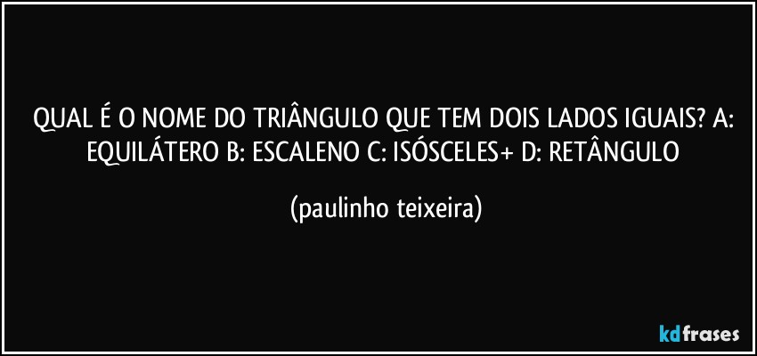 QUAL É O NOME DO TRIÂNGULO QUE TEM DOIS LADOS IGUAIS? A: EQUILÁTERO  B: ESCALENO  C: ISÓSCELES+  D: RETÂNGULO (paulinho teixeira)