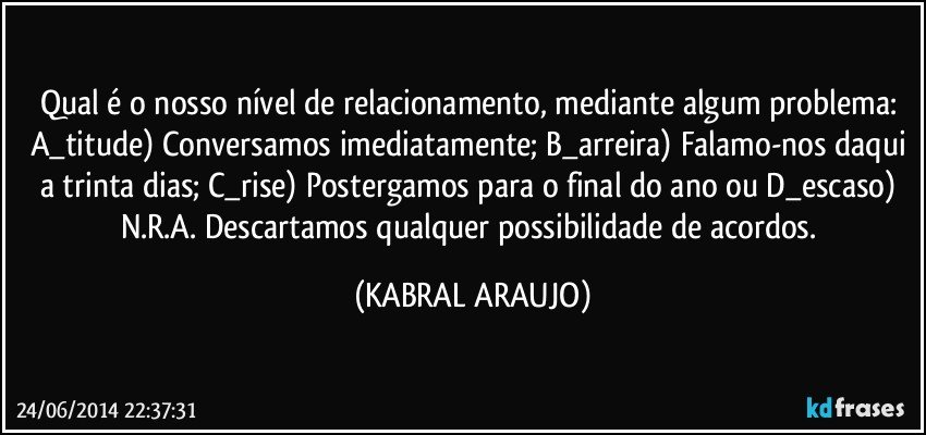 Qual é o nosso nível de relacionamento, mediante algum problema: A_titude) Conversamos imediatamente; B_arreira) Falamo-nos daqui a trinta dias; C_rise) Postergamos para o final do ano ou D_escaso) N.R.A. Descartamos qualquer possibilidade de acordos. (KABRAL ARAUJO)