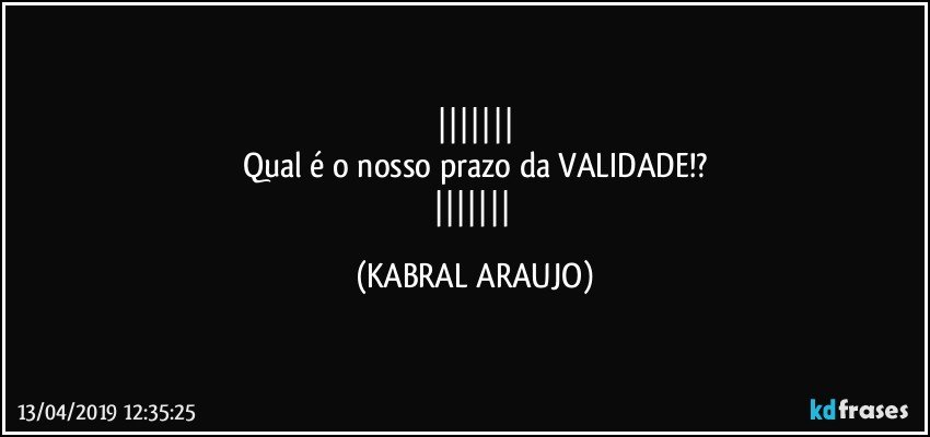 
Qual é o nosso prazo da VALIDADE!?
 (KABRAL ARAUJO)