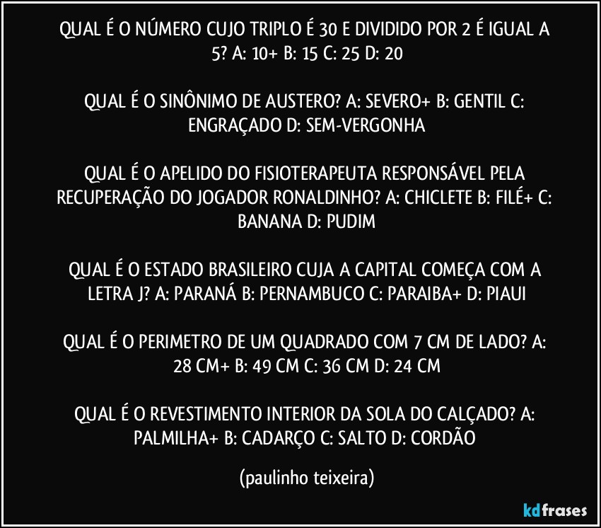 QUAL É O NÚMERO CUJO TRIPLO É 30 E DIVIDIDO POR 2 É IGUAL A 5? A: 10+  B: 15  C: 25  D: 20

QUAL É O SINÔNIMO DE AUSTERO? A: SEVERO+  B: GENTIL  C: ENGRAÇADO  D: SEM-VERGONHA

QUAL É O APELIDO DO FISIOTERAPEUTA RESPONSÁVEL PELA RECUPERAÇÃO DO JOGADOR RONALDINHO? A: CHICLETE  B: FILÉ+  C: BANANA  D: PUDIM

QUAL É O ESTADO BRASILEIRO CUJA A CAPITAL COMEÇA COM A LETRA J? A: PARANÁ  B: PERNAMBUCO  C: PARAIBA+  D: PIAUI

QUAL É O PERIMETRO DE UM QUADRADO COM 7 CM DE LADO? A: 28 CM+  B: 49 CM  C: 36 CM  D: 24 CM

QUAL É O REVESTIMENTO INTERIOR DA SOLA DO CALÇADO? A: PALMILHA+  B: CADARÇO  C: SALTO  D: CORDÃO (paulinho teixeira)