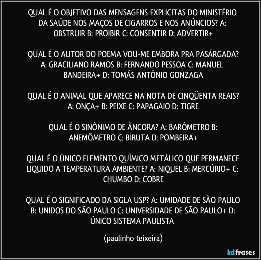 QUAL É O OBJETIVO DAS MENSAGENS EXPLICITAS DO MINISTÉRIO DA SAÚDE NOS MAÇOS DE CIGARROS E NOS ANÚNCIOS?  A: OBSTRUIR  B: PROIBIR  C: CONSENTIR  D: ADVERTIR+

 QUAL É O AUTOR DO POEMA VOU-ME EMBORA PRA PASÁRGADA?  A: GRACILIANO RAMOS  B: FERNANDO PESSOA  C: MANUEL BANDEIRA+  D: TOMÁS ANTÔNIO GONZAGA

 QUAL É O ANIMAL QUE APARECE NA NOTA DE CINQÜENTA REAIS?  A: ONÇA+  B: PEIXE  C: PAPAGAIO  D: TIGRE

 QUAL É O SINÔNIMO DE ÂNCORA?  A: BARÔMETRO  B: ANEMÔMETRO  C: BIRUTA  D: POMBEIRA+

 QUAL É O ÚNICO ELEMENTO QUÍMICO METÁLICO QUE PERMANECE LIQUIDO A TEMPERATURA AMBIENTE?  A: NIQUEL  B: MERCÚRIO+  C: CHUMBO  D: COBRE

 QUAL É O SIGNIFICADO DA SIGLA USP?  A: UMIDADE DE SÃO PAULO   B: UNIDOS DO SÃO PAULO  C: UNIVERSIDADE DE SÃO PAULO+  D: ÚNICO SISTEMA PAULISTA (paulinho teixeira)