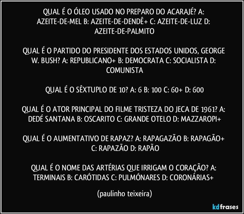 QUAL É O ÓLEO USADO NO PREPARO DO ACARAJÉ? A: AZEITE-DE-MEL  B: AZEITE-DE-DENDÊ+  C: AZEITE-DE-LUZ  D: AZEITE-DE-PALMITO

QUAL É O PARTIDO DO PRESIDENTE DOS ESTADOS UNIDOS, GEORGE W. BUSH? A: REPUBLICANO+  B: DEMOCRATA  C: SOCIALISTA  D: COMUNISTA

QUAL É O SÊXTUPLO DE 10? A: 6  B: 100  C: 60+  D: 600

QUAL É O ATOR PRINCIPAL DO FILME TRISTEZA DO JECA DE 1961? A: DEDÉ SANTANA  B: OSCARITO  C: GRANDE OTELO  D: MAZZAROPI+

QUAL É O AUMENTATIVO DE RAPAZ? A: RAPAGAZÃO  B: RAPAGÃO+  C: RAPAZÃO  D: RAPÃO

QUAL É O NOME DAS ARTÉRIAS QUE IRRIGAM O CORAÇÃO? A: TERMINAIS  B: CARÓTIDAS  C: PULMÓNARES  D: CORONÁRIAS+ (paulinho teixeira)