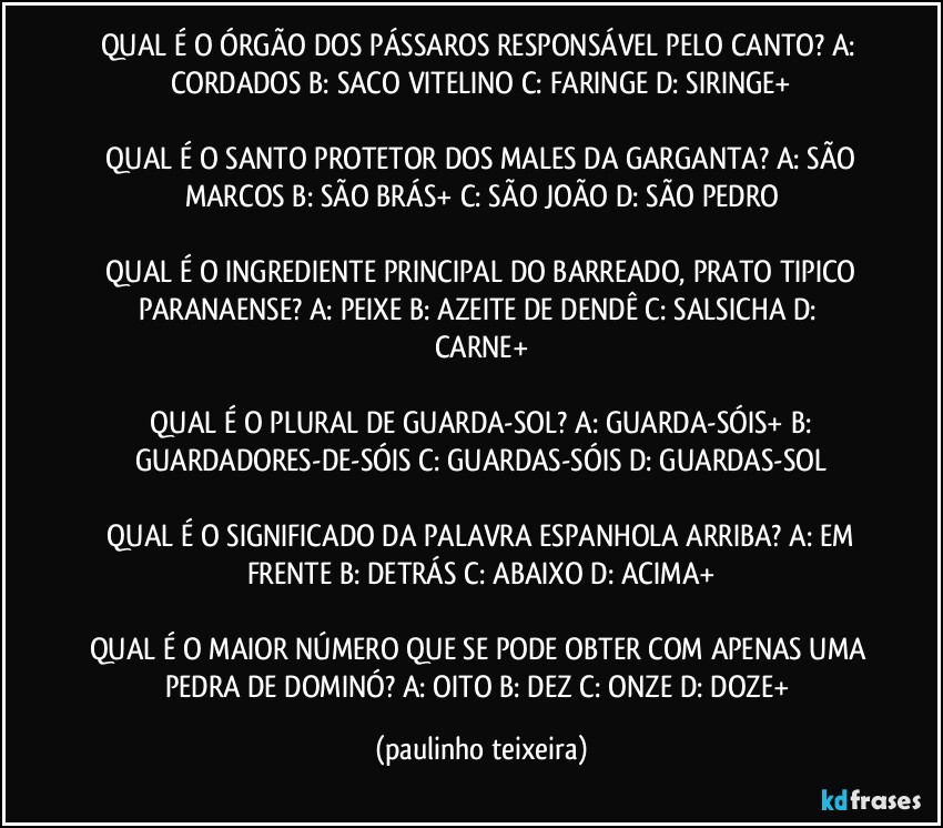 QUAL É O ÓRGÃO DOS PÁSSAROS RESPONSÁVEL PELO CANTO?  A: CORDADOS  B: SACO VITELINO  C: FARINGE  D: SIRINGE+

 QUAL É O SANTO PROTETOR DOS MALES DA GARGANTA?  A: SÃO MARCOS  B: SÃO BRÁS+  C: SÃO JOÃO  D: SÃO PEDRO

 QUAL É O INGREDIENTE PRINCIPAL DO BARREADO, PRATO TIPICO PARANAENSE?  A: PEIXE  B: AZEITE DE DENDÊ  C: SALSICHA  D: CARNE+

 QUAL É O PLURAL DE GUARDA-SOL?  A: GUARDA-SÓIS+  B: GUARDADORES-DE-SÓIS  C: GUARDAS-SÓIS  D: GUARDAS-SOL

 QUAL É O SIGNIFICADO DA PALAVRA ESPANHOLA ARRIBA?  A: EM FRENTE  B: DETRÁS  C: ABAIXO  D: ACIMA+

QUAL É O MAIOR NÚMERO QUE SE PODE OBTER COM APENAS UMA PEDRA DE DOMINÓ?  A: OITO  B: DEZ  C: ONZE  D: DOZE+ (paulinho teixeira)