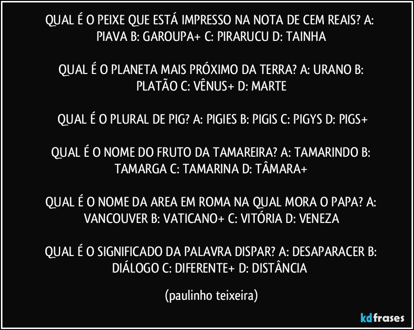 QUAL É O PEIXE QUE ESTÁ IMPRESSO NA NOTA DE CEM REAIS?  A: PIAVA  B: GAROUPA+  C: PIRARUCU  D: TAINHA

 QUAL É O PLANETA MAIS PRÓXIMO DA TERRA? A: URANO  B: PLATÃO  C: VÊNUS+  D: MARTE

 QUAL É O PLURAL DE PIG?  A: PIGIES  B: PIGIS  C: PIGYS  D: PIGS+

 QUAL É O NOME DO FRUTO DA TAMAREIRA?  A: TAMARINDO  B: TAMARGA  C: TAMARINA  D: TÂMARA+

 QUAL É O NOME DA AREA EM ROMA NA QUAL MORA O PAPA?  A: VANCOUVER  B: VATICANO+  C: VITÓRIA  D: VENEZA

 QUAL É O SIGNIFICADO DA PALAVRA DISPAR?  A: DESAPARACER  B: DIÁLOGO  C: DIFERENTE+  D: DISTÂNCIA (paulinho teixeira)