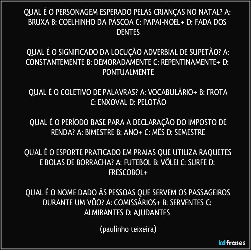 QUAL É O PERSONAGEM ESPERADO PELAS CRIANÇAS NO NATAL?  A: BRUXA  B: COELHINHO DA PÁSCOA   C: PAPAI-NOEL+  D: FADA DOS DENTES

 QUAL É O SIGNIFICADO DA LOCUÇÃO ADVERBIAL DE SUPETÃO?  A: CONSTANTEMENTE  B: DEMORADAMENTE  C: REPENTINAMENTE+  D: PONTUALMENTE

 QUAL É O COLETIVO DE PALAVRAS?  A: VOCABULÁRIO+  B:  FROTA  C: ENXOVAL  D: PELOTÃO

 QUAL É O PERÍODO BASE  PARA A DECLARAÇÃO DO IMPOSTO DE RENDA?  A: BIMESTRE  B: ANO+  C: MÊS  D: SEMESTRE

 QUAL É O ESPORTE PRATICADO EM PRAIAS QUE UTILIZA RAQUETES E BOLAS DE BORRACHA?  A: FUTEBOL  B: VÔLEI  C: SURFE  D: FRESCOBOL+

 QUAL É O NOME DADO ÁS PESSOAS QUE SERVEM OS PASSAGEIROS DURANTE UM VÔO?  A: COMISSÁRIOS+  B: SERVENTES  C: ALMIRANTES  D: AJUDANTES (paulinho teixeira)