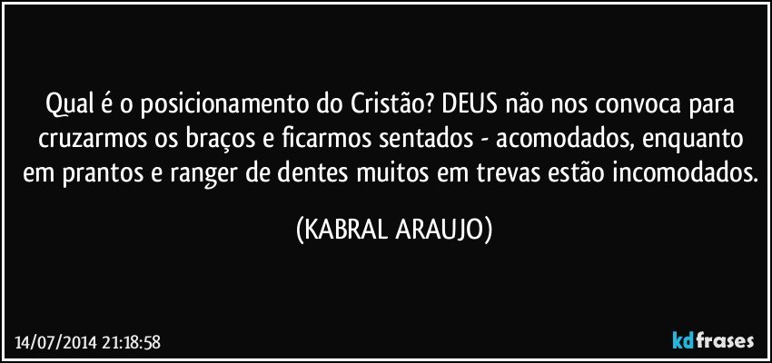 Qual é o posicionamento do Cristão? DEUS não nos convoca para cruzarmos os braços e ficarmos sentados - acomodados, enquanto em prantos e ranger de dentes muitos em trevas estão incomodados. (KABRAL ARAUJO)