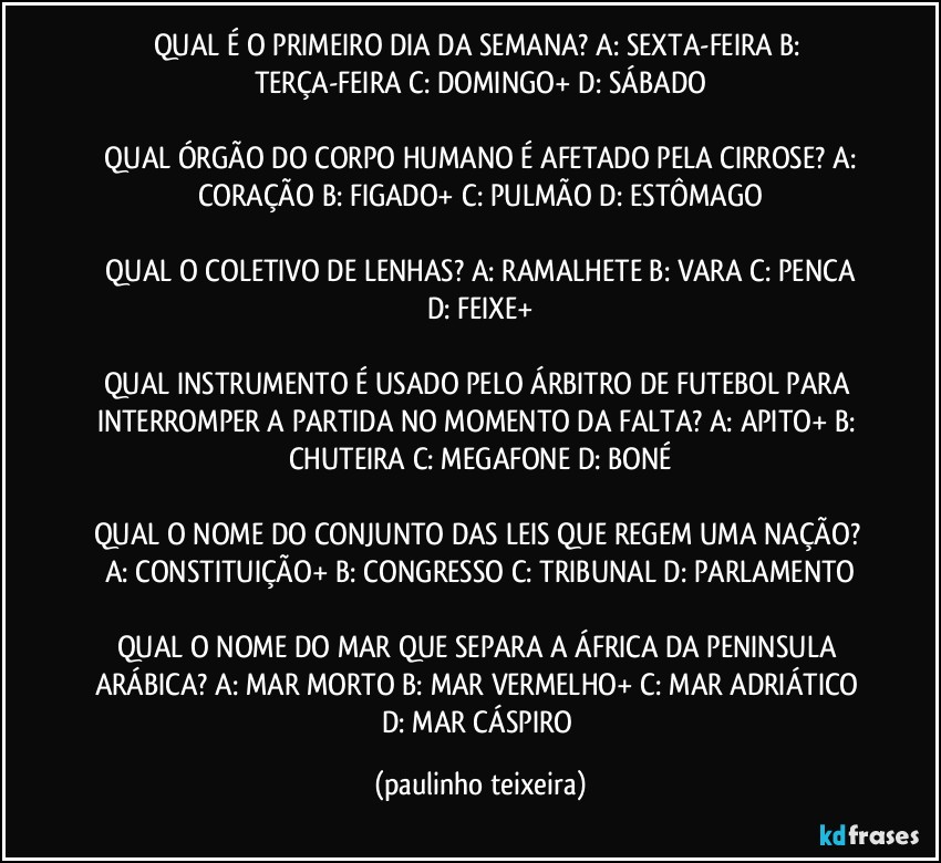 QUAL É O PRIMEIRO DIA DA SEMANA? A: SEXTA-FEIRA  B: TERÇA-FEIRA  C: DOMINGO+  D: SÁBADO

 QUAL ÓRGÃO DO CORPO HUMANO É AFETADO PELA CIRROSE? A: CORAÇÃO  B: FIGADO+  C: PULMÃO  D: ESTÔMAGO

 QUAL O COLETIVO DE LENHAS? A: RAMALHETE  B: VARA  C: PENCA  D: FEIXE+

QUAL INSTRUMENTO É USADO PELO ÁRBITRO DE FUTEBOL PARA INTERROMPER A PARTIDA NO MOMENTO DA FALTA? A: APITO+  B: CHUTEIRA  C: MEGAFONE  D: BONÉ

QUAL O NOME DO CONJUNTO DAS LEIS QUE REGEM UMA NAÇÃO? A: CONSTITUIÇÃO+  B: CONGRESSO  C: TRIBUNAL  D: PARLAMENTO

QUAL O NOME DO MAR QUE SEPARA A ÁFRICA DA PENINSULA ARÁBICA? A: MAR MORTO  B: MAR VERMELHO+  C: MAR ADRIÁTICO  D: MAR CÁSPIRO (paulinho teixeira)