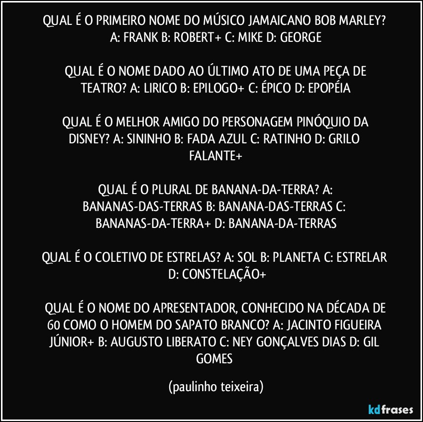 QUAL É O PRIMEIRO NOME DO MÚSICO JAMAICANO BOB MARLEY?  A: FRANK  B: ROBERT+  C: MIKE  D: GEORGE

 QUAL É O NOME DADO AO ÚLTIMO ATO DE UMA PEÇA DE TEATRO?  A: LIRICO  B: EPILOGO+  C: ÉPICO  D: EPOPÉIA

 QUAL É O MELHOR AMIGO DO PERSONAGEM PINÓQUIO DA DISNEY?  A: SININHO  B: FADA AZUL  C: RATINHO  D: GRILO FALANTE+

 QUAL É O PLURAL DE BANANA-DA-TERRA?  A: BANANAS-DAS-TERRAS  B: BANANA-DAS-TERRAS  C: BANANAS-DA-TERRA+  D: BANANA-DA-TERRAS

QUAL É O COLETIVO DE ESTRELAS?  A: SOL  B: PLANETA  C: ESTRELAR  D: CONSTELAÇÃO+

 QUAL É O NOME DO APRESENTADOR, CONHECIDO NA DÉCADA DE 60 COMO O HOMEM DO SAPATO BRANCO?  A: JACINTO FIGUEIRA JÚNIOR+  B: AUGUSTO LIBERATO  C: NEY GONÇALVES DIAS  D: GIL GOMES (paulinho teixeira)