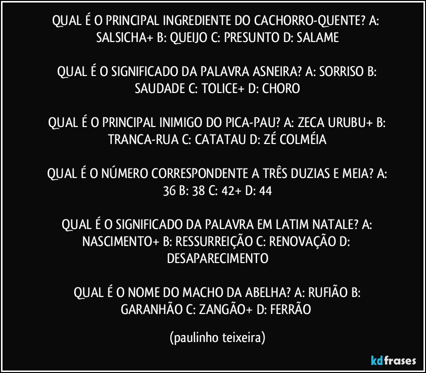 QUAL É O PRINCIPAL INGREDIENTE DO CACHORRO-QUENTE?  A: SALSICHA+  B: QUEIJO  C: PRESUNTO  D: SALAME

 QUAL É O SIGNIFICADO DA PALAVRA ASNEIRA?  A: SORRISO  B: SAUDADE  C: TOLICE+  D: CHORO

 QUAL É O PRINCIPAL INIMIGO DO PICA-PAU?  A: ZECA URUBU+  B: TRANCA-RUA  C: CATATAU  D: ZÉ COLMÉIA

 QUAL É O NÚMERO CORRESPONDENTE A TRÊS DUZIAS E MEIA?  A: 36  B: 38  C: 42+  D: 44

 QUAL É O SIGNIFICADO DA PALAVRA EM LATIM NATALE?  A: NASCIMENTO+  B: RESSURREIÇÃO  C: RENOVAÇÃO  D: DESAPARECIMENTO

 QUAL É O NOME DO MACHO DA ABELHA? A: RUFIÃO  B: GARANHÃO  C: ZANGÃO+  D: FERRÃO (paulinho teixeira)