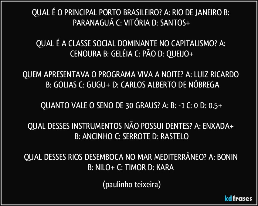 QUAL É O PRINCIPAL PORTO BRASILEIRO? A: RIO DE JANEIRO  B: PARANAGUÁ  C: VITÓRIA   D: SANTOS+

QUAL É A CLASSE SOCIAL DOMINANTE NO CAPITALISMO? A: CENOURA  B: GELÉIA  C: PÃO  D: QUEIJO+

QUEM APRESENTAVA O PROGRAMA VIVA A NOITE? A: LUIZ RICARDO  B: GOLIAS  C: GUGU+  D: CARLOS ALBERTO DE NÓBREGA

QUANTO VALE O SENO DE 30 GRAUS? A:  B: -1  C: 0  D: 0.5+

QUAL DESSES INSTRUMENTOS NÃO POSSUI DENTES? A: ENXADA+  B: ANCINHO  C: SERROTE  D: RASTELO

QUAL DESSES RIOS DESEMBOCA NO MAR MEDITERRÂNEO? A: BONIN  B: NILO+  C: TIMOR  D: KARA (paulinho teixeira)