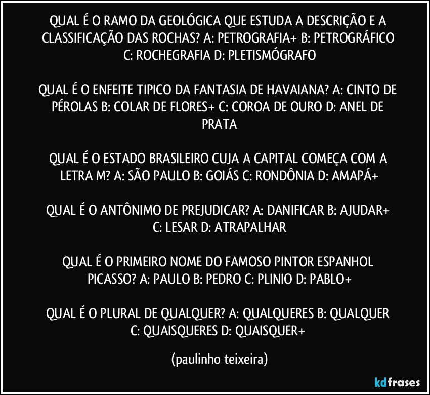 QUAL É O RAMO DA GEOLÓGICA QUE ESTUDA A DESCRIÇÃO E A CLASSIFICAÇÃO DAS ROCHAS? A: PETROGRAFIA+  B: PETROGRÁFICO  C: ROCHEGRAFIA  D: PLETISMÓGRAFO

QUAL É O ENFEITE TIPICO DA FANTASIA DE HAVAIANA? A: CINTO DE PÉROLAS  B: COLAR DE FLORES+  C: COROA DE OURO  D: ANEL DE PRATA

QUAL É O ESTADO BRASILEIRO CUJA A CAPITAL COMEÇA COM A LETRA M? A: SÃO PAULO  B: GOIÁS  C: RONDÔNIA  D: AMAPÁ+

QUAL É O ANTÔNIMO DE PREJUDICAR? A: DANIFICAR  B: AJUDAR+  C: LESAR  D: ATRAPALHAR

QUAL É O PRIMEIRO NOME DO FAMOSO PINTOR ESPANHOL PICASSO? A: PAULO  B: PEDRO  C: PLINIO  D: PABLO+

QUAL É O PLURAL DE QUALQUER? A: QUALQUERES  B: QUALQUER  C: QUAISQUERES  D: QUAISQUER+ (paulinho teixeira)