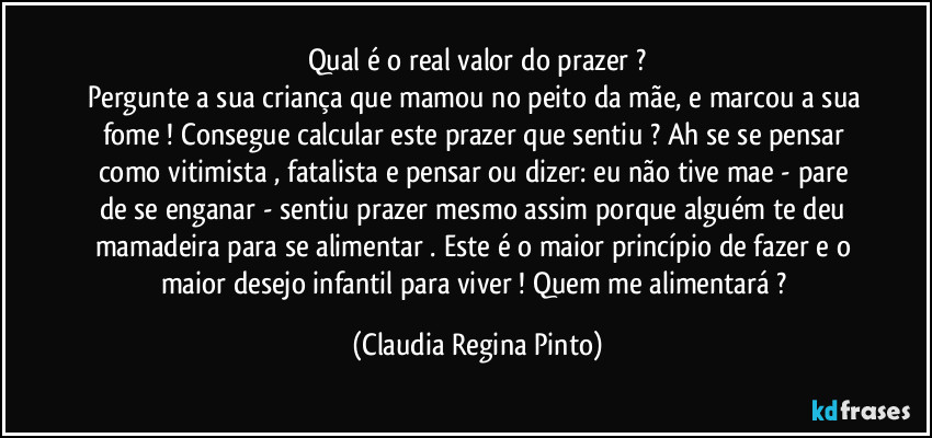 Qual é o real valor do prazer ?
Pergunte a sua criança que mamou no peito da mãe, e marcou a sua fome ! Consegue calcular este prazer que sentiu ? Ah se se pensar como vitimista , fatalista e  pensar ou dizer: eu não tive mae - pare de se enganar - sentiu prazer mesmo assim porque alguém te deu mamadeira para se alimentar . Este é o maior princípio de fazer e o maior desejo infantil para viver ! Quem me alimentará ? (Claudia Regina Pinto)