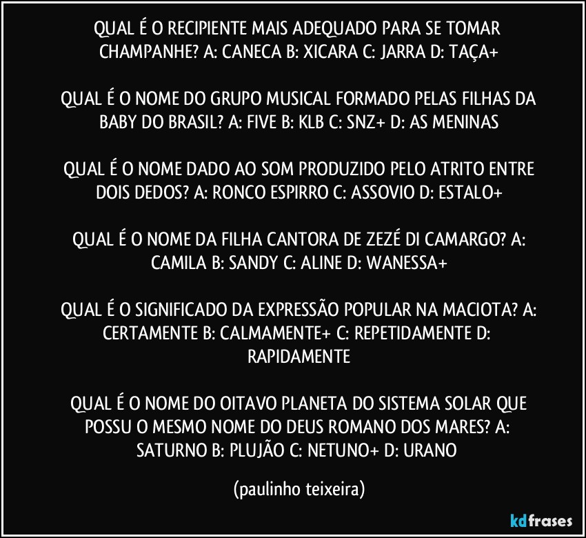 QUAL É O RECIPIENTE MAIS ADEQUADO PARA SE TOMAR CHAMPANHE?  A: CANECA  B: XICARA  C: JARRA  D: TAÇA+

 QUAL É O NOME DO GRUPO MUSICAL FORMADO PELAS FILHAS DA BABY DO BRASIL?  A: FIVE  B: KLB  C: SNZ+  D: AS MENINAS

 QUAL É O NOME DADO AO SOM PRODUZIDO PELO ATRITO ENTRE DOIS DEDOS?  A: RONCO  ESPIRRO  C: ASSOVIO  D: ESTALO+

 QUAL É O NOME DA FILHA CANTORA DE ZEZÉ DI CAMARGO?  A: CAMILA  B: SANDY  C: ALINE  D: WANESSA+

 QUAL É O SIGNIFICADO DA EXPRESSÃO POPULAR NA MACIOTA?  A: CERTAMENTE  B: CALMAMENTE+  C: REPETIDAMENTE  D: RAPIDAMENTE

 QUAL É O NOME DO OITAVO PLANETA DO SISTEMA SOLAR QUE POSSU O MESMO NOME DO DEUS ROMANO DOS MARES?  A: SATURNO  B: PLUJÃO  C: NETUNO+  D: URANO (paulinho teixeira)