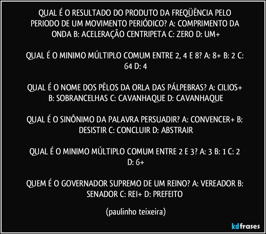 QUAL É O RESULTADO DO PRODUTO DA FREQÜÊNCIA PELO PERIODO DE UM MOVIMENTO PERIÓDICO? A: COMPRIMENTO DA ONDA  B: ACELERAÇÃO CENTRIPETA  C: ZERO  D: UM+

QUAL É O MINIMO MÚLTIPLO COMUM ENTRE 2, 4 E 8? A: 8+  B: 2  C: 64  D: 4

QUAL É O NOME DOS PÊLOS DA ORLA DAS PÁLPEBRAS? A: CILIOS+  B: SOBRANCELHAS  C: CAVANHAQUE  D: CAVANHAQUE

QUAL É O SINÔNIMO DA PALAVRA PERSUADIR? A: CONVENCER+  B: DESISTIR  C: CONCLUIR  D: ABSTRAIR

QUAL É O MINIMO MÚLTIPLO COMUM ENTRE 2 E 3?  A: 3  B: 1  C: 2  D: 6+

QUEM É O GOVERNADOR SUPREMO DE UM REINO? A: VEREADOR  B: SENADOR  C: REI+  D: PREFEITO (paulinho teixeira)