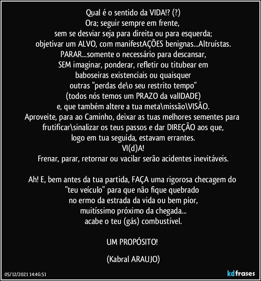 Qual é o sentido da VIDA!? (?)
Ora; seguir sempre em frente, 
sem se desviar seja para direita ou para esquerda;
objetivar um ALVO, com manifestAÇÕES benignas...Altruístas.
PARAR...somente o necessário para descansar,
SEM imaginar, ponderar, refletir ou titubear em
baboseiras existenciais ou quaisquer
outras "perdas de\o seu restrito tempo"
(todos nós temos um PRAZO da valIDADE)
e, que também altere a tua meta\missão\VISÃO.
Aproveite, para ao Caminho, deixar as tuas melhores sementes para frutificar\sinalizar os teus passos e dar DIREÇÃO aos que,
logo em tua seguida, estavam errantes.
VI(d)A!
Frenar, parar, retornar ou vacilar serão acidentes inevitáveis.

Ah! E, bem antes da tua partida, FAÇA  uma rigorosa checagem do "teu veículo" para que não fique quebrado 
no ermo da estrada da vida ou bem pior,
muitíssimo próximo da chegada...
acabe o teu (gás) combustível.

UM PROPÓSITO! (KABRAL ARAUJO)