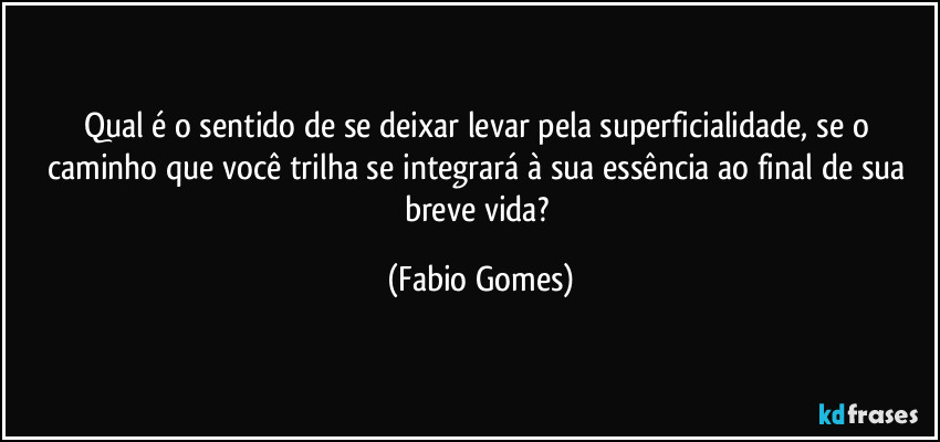 Qual é o sentido de se deixar levar pela superficialidade, se o caminho que você trilha se integrará à sua essência ao final de sua breve vida? (Fabio Gomes)