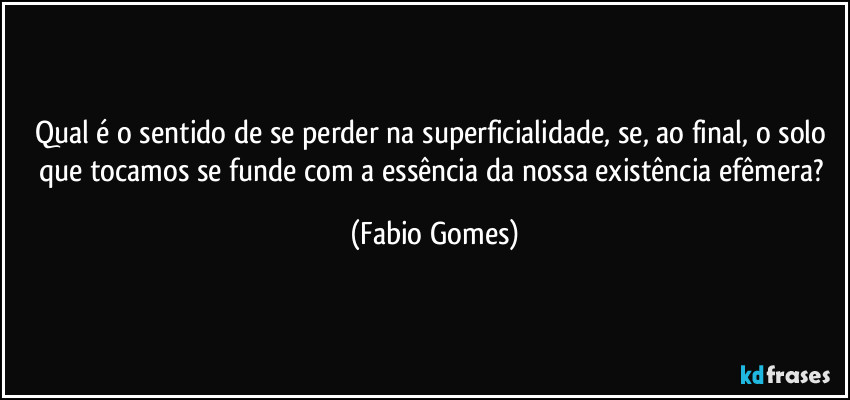 Qual é o sentido de se perder na superficialidade, se, ao final, o solo que tocamos se funde com a essência da nossa existência efêmera? (Fabio Gomes)