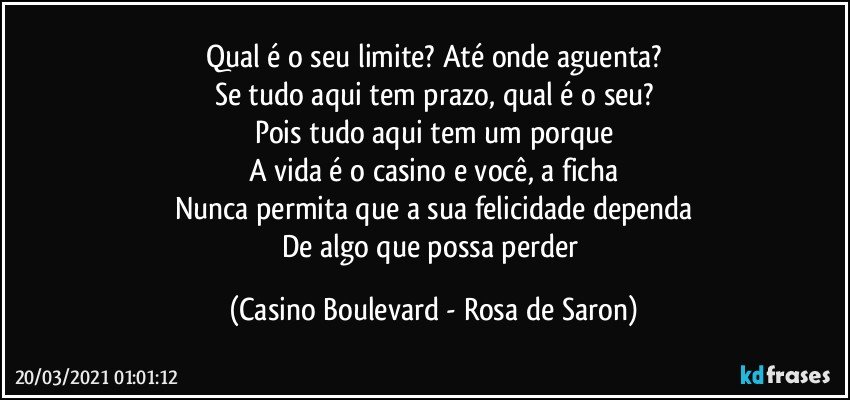 Qual é o seu limite? Até onde aguenta?
Se tudo aqui tem prazo, qual é o seu?
Pois tudo aqui tem um porque
A vida é o casino e você, a ficha
Nunca permita que a sua felicidade dependa
De algo que possa perder (Casino Boulevard - Rosa de Saron)