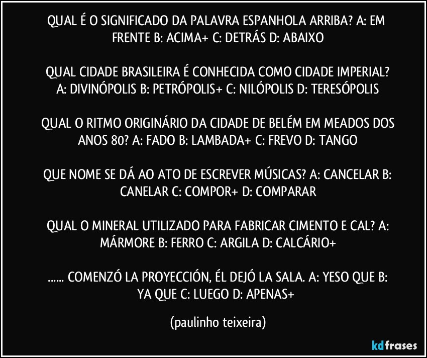 QUAL É O SIGNIFICADO DA PALAVRA ESPANHOLA ARRIBA? A: EM FRENTE  B: ACIMA+  C: DETRÁS  D: ABAIXO

 QUAL CIDADE BRASILEIRA É CONHECIDA COMO CIDADE IMPERIAL?  A: DIVINÓPOLIS  B: PETRÓPOLIS+  C: NILÓPOLIS  D: TERESÓPOLIS

 QUAL O RITMO ORIGINÁRIO DA CIDADE DE BELÉM EM MEADOS DOS ANOS 80? A: FADO  B: LAMBADA+  C: FREVO  D: TANGO

 QUE NOME SE DÁ AO ATO DE ESCREVER MÚSICAS? A: CANCELAR  B: CANELAR  C: COMPOR+  D: COMPARAR

 QUAL O MINERAL UTILIZADO PARA FABRICAR CIMENTO E CAL? A: MÁRMORE  B: FERRO  C: ARGILA  D: CALCÁRIO+

 ... COMENZÓ LA PROYECCIÓN, ÉL DEJÓ LA SALA. A: YESO QUE  B: YA QUE   C: LUEGO  D: APENAS+ (paulinho teixeira)