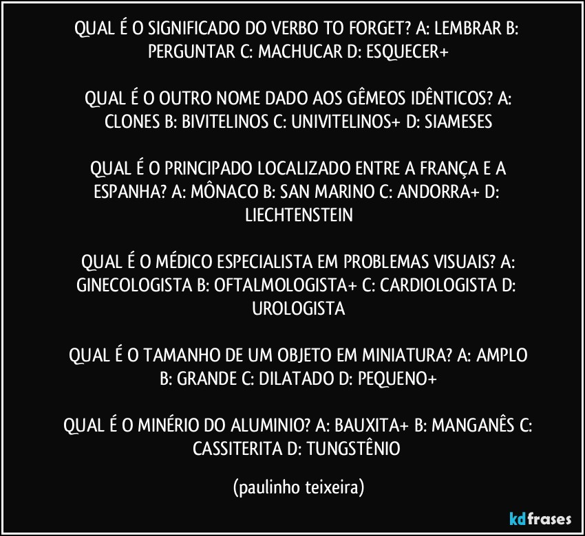 QUAL É O SIGNIFICADO DO VERBO TO FORGET?  A: LEMBRAR  B: PERGUNTAR  C: MACHUCAR  D: ESQUECER+

 QUAL É O OUTRO NOME DADO AOS GÊMEOS IDÊNTICOS?  A: CLONES  B: BIVITELINOS  C: UNIVITELINOS+  D: SIAMESES

 QUAL É O PRINCIPADO LOCALIZADO ENTRE A FRANÇA E A ESPANHA?  A: MÔNACO  B: SAN MARINO  C: ANDORRA+  D: LIECHTENSTEIN

 QUAL É O MÉDICO ESPECIALISTA EM PROBLEMAS VISUAIS?  A: GINECOLOGISTA  B: OFTALMOLOGISTA+  C: CARDIOLOGISTA  D: UROLOGISTA

 QUAL É O TAMANHO DE UM OBJETO EM MINIATURA?  A: AMPLO  B: GRANDE  C: DILATADO  D: PEQUENO+

 QUAL É O MINÉRIO DO ALUMINIO?  A: BAUXITA+  B: MANGANÊS  C: CASSITERITA  D: TUNGSTÊNIO (paulinho teixeira)