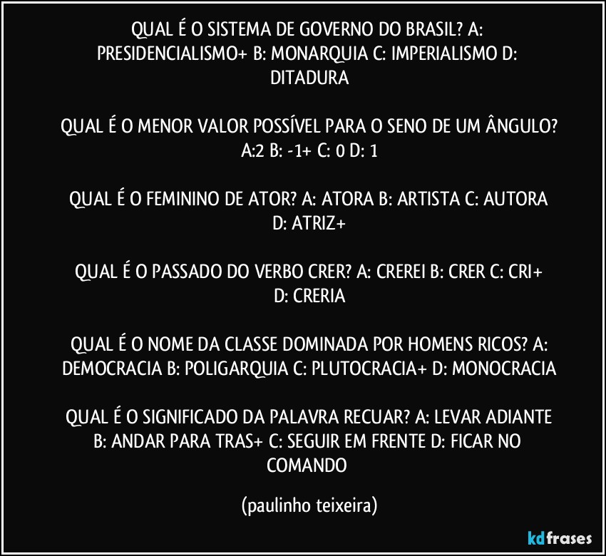 QUAL É O SISTEMA DE GOVERNO DO BRASIL?  A: PRESIDENCIALISMO+  B: MONARQUIA  C: IMPERIALISMO  D: DITADURA

 QUAL É O MENOR VALOR POSSÍVEL PARA O SENO DE UM ÂNGULO?  A:2  B: -1+  C: 0  D: 1

 QUAL É O FEMININO DE ATOR?  A: ATORA  B: ARTISTA  C: AUTORA  D: ATRIZ+

 QUAL É O PASSADO DO VERBO CRER?  A: CREREI  B: CRER  C: CRI+  D: CRERIA

 QUAL É O NOME DA CLASSE DOMINADA POR HOMENS RICOS?  A: DEMOCRACIA  B: POLIGARQUIA  C: PLUTOCRACIA+  D: MONOCRACIA

 QUAL É O SIGNIFICADO DA PALAVRA RECUAR?  A: LEVAR ADIANTE  B: ANDAR PARA TRAS+  C: SEGUIR EM FRENTE  D: FICAR NO COMANDO (paulinho teixeira)