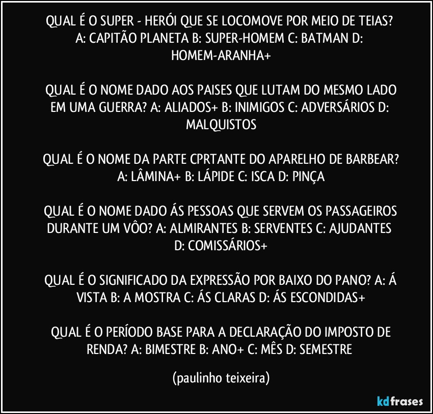 QUAL É O SUPER - HERÓI QUE SE LOCOMOVE POR MEIO DE TEIAS?  A: CAPITÃO PLANETA  B: SUPER-HOMEM  C: BATMAN  D: HOMEM-ARANHA+

 QUAL É O NOME DADO AOS PAISES QUE LUTAM DO MESMO LADO EM UMA GUERRA?  A: ALIADOS+  B: INIMIGOS  C: ADVERSÁRIOS  D: MALQUISTOS

 QUAL É O NOME DA PARTE CPRTANTE DO APARELHO DE BARBEAR?  A: LÂMINA+  B: LÁPIDE  C: ISCA  D: PINÇA

 QUAL É O NOME DADO ÁS PESSOAS QUE SERVEM OS PASSAGEIROS DURANTE UM VÔO?  A: ALMIRANTES  B: SERVENTES  C: AJUDANTES  D: COMISSÁRIOS+

 QUAL É O SIGNIFICADO DA EXPRESSÃO POR BAIXO DO PANO?  A: Á VISTA  B: A MOSTRA  C: ÁS CLARAS  D: ÁS ESCONDIDAS+

 QUAL É O PERÍODO BASE PARA A DECLARAÇÃO DO IMPOSTO DE RENDA? A: BIMESTRE  B: ANO+  C: MÊS  D: SEMESTRE (paulinho teixeira)