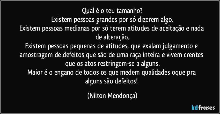 Qual é o teu tamanho?
Existem pessoas grandes por só dizerem algo.
Existem pessoas medianas por só terem atitudes de aceitação e nada de alteração.
Existem pessoas pequenas de atitudes, que exalam julgamento e amostragem de defeitos que são de uma raça inteira e vivem crentes que os atos restringem-se a alguns.
Maior é o engano de todos os que medem qualidades oque pra alguns são defeitos! (Nilton Mendonça)