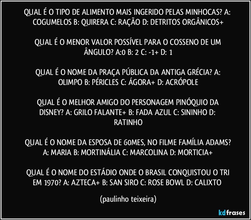 QUAL É O TIPO DE ALIMENTO MAIS INGERIDO PELAS MINHOCAS?  A: COGUMELOS  B: QUIRERA  C: RAÇÃO  D: DETRITOS ORGÂNICOS+

 QUAL É O MENOR VALOR POSSÍVEL PARA O COSSENO DE UM ÂNGULO?  A:0  B: 2  C: -1+  D: 1

 QUAL É O NOME DA PRAÇA PÚBLICA DA ANTIGA GRÉCIA?  A: OLIMPO  B: PÉRICLES  C: ÁGORA+  D: ACRÓPOLE

 QUAL É O MELHOR AMIGO DO PERSONAGEM PINÓQUIO DA DISNEY?  A: GRILO FALANTE+  B: FADA AZUL  C: SININHO  D: RATINHO

 QUAL É O NOME DA ESPOSA DE 60MES, NO FILME FAMÍLIA ADAMS?  A: MARIA  B: MORTINÁLIA  C: MARCOLINA  D: MORTICIA+

 QUAL É O NOME DO ESTÁDIO ONDE O BRASIL CONQUISTOU O TRI EM 1970?  A: AZTECA+  B: SAN SIRO  C: ROSE BOWL  D: CALIXTO (paulinho teixeira)