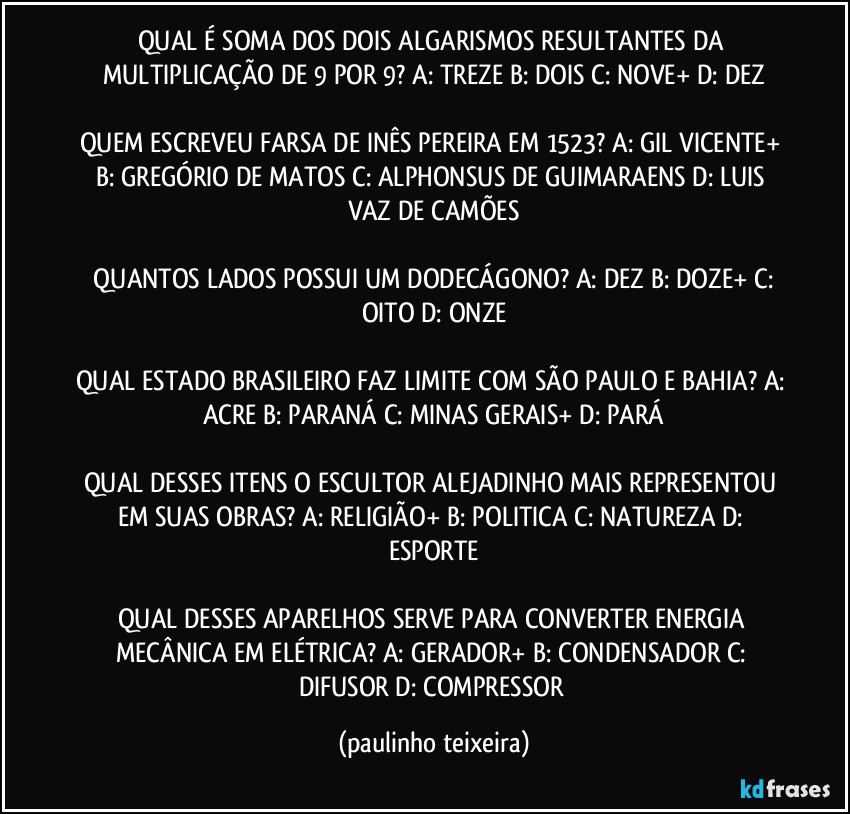 QUAL É SOMA DOS DOIS ALGARISMOS RESULTANTES DA MULTIPLICAÇÃO DE 9 POR 9? A: TREZE  B: DOIS   C: NOVE+  D: DEZ

QUEM ESCREVEU FARSA DE INÊS PEREIRA EM 1523? A: GIL VICENTE+  B: GREGÓRIO DE MATOS  C: ALPHONSUS DE GUIMARAENS  D: LUIS VAZ DE CAMÕES

 QUANTOS LADOS POSSUI UM DODECÁGONO? A: DEZ  B: DOZE+  C: OITO  D: ONZE

QUAL ESTADO BRASILEIRO FAZ LIMITE COM SÃO PAULO E BAHIA? A: ACRE  B: PARANÁ  C: MINAS GERAIS+  D: PARÁ

QUAL DESSES ITENS O ESCULTOR ALEJADINHO MAIS REPRESENTOU EM SUAS OBRAS? A: RELIGIÃO+  B: POLITICA  C: NATUREZA  D: ESPORTE

QUAL DESSES APARELHOS SERVE PARA CONVERTER ENERGIA MECÂNICA EM ELÉTRICA? A: GERADOR+  B: CONDENSADOR  C: DIFUSOR  D: COMPRESSOR (paulinho teixeira)