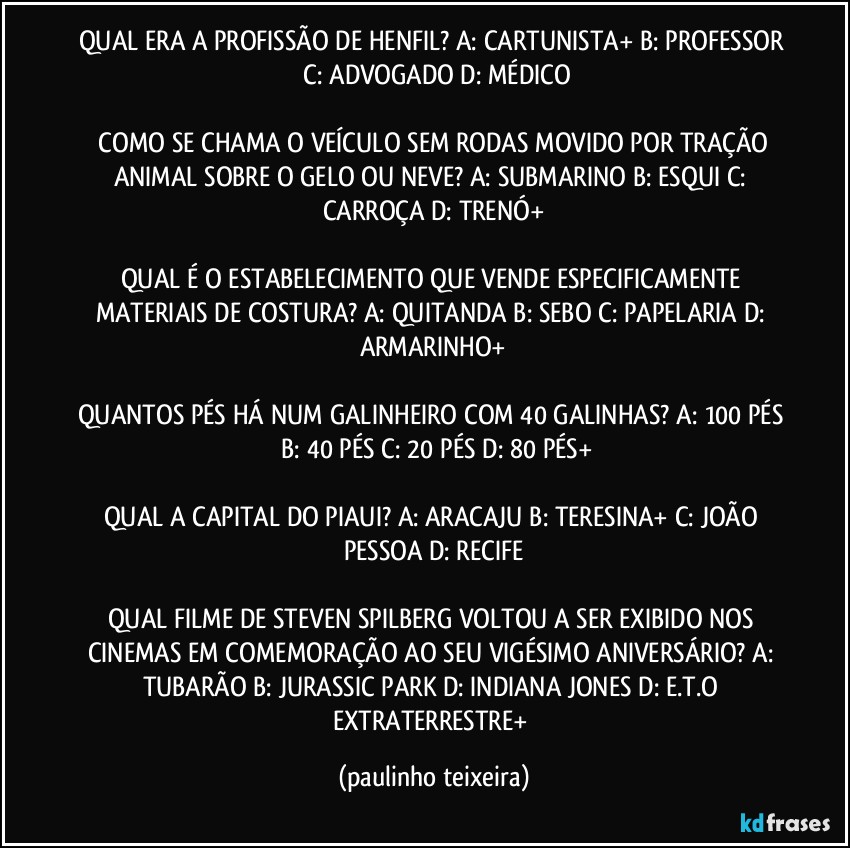 QUAL ERA A PROFISSÃO DE HENFIL? A: CARTUNISTA+  B: PROFESSOR  C: ADVOGADO  D: MÉDICO

 COMO SE CHAMA O VEÍCULO SEM RODAS MOVIDO POR TRAÇÃO ANIMAL SOBRE O GELO OU NEVE? A: SUBMARINO  B: ESQUI  C: CARROÇA  D: TRENÓ+

QUAL É O ESTABELECIMENTO QUE VENDE ESPECIFICAMENTE MATERIAIS DE COSTURA? A: QUITANDA  B: SEBO  C: PAPELARIA  D: ARMARINHO+

QUANTOS PÉS HÁ NUM GALINHEIRO COM 40 GALINHAS? A: 100 PÉS   B: 40 PÉS  C: 20 PÉS  D: 80 PÉS+

QUAL A CAPITAL DO PIAUI? A: ARACAJU  B: TERESINA+  C: JOÃO PESSOA  D: RECIFE

QUAL FILME DE STEVEN SPILBERG VOLTOU A SER EXIBIDO NOS CINEMAS EM COMEMORAÇÃO AO SEU VIGÉSIMO ANIVERSÁRIO? A: TUBARÃO  B: JURASSIC PARK  D: INDIANA JONES  D: E.T.O EXTRATERRESTRE+ (paulinho teixeira)