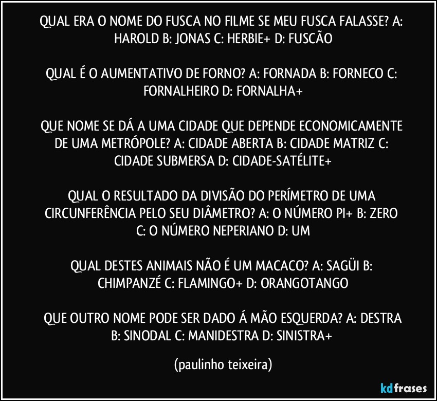 QUAL ERA O NOME DO FUSCA NO FILME SE MEU FUSCA FALASSE? A: HAROLD  B: JONAS  C: HERBIE+  D: FUSCÃO

QUAL É O AUMENTATIVO DE FORNO? A: FORNADA  B: FORNECO  C: FORNALHEIRO  D: FORNALHA+

QUE NOME SE DÁ A UMA CIDADE QUE DEPENDE ECONOMICAMENTE DE UMA METRÓPOLE? A: CIDADE ABERTA  B: CIDADE MATRIZ  C: CIDADE SUBMERSA  D: CIDADE-SATÉLITE+

QUAL O RESULTADO DA DIVISÃO DO PERÍMETRO DE UMA CIRCUNFERÊNCIA PELO SEU DIÂMETRO? A: O NÚMERO PI+  B: ZERO  C: O NÚMERO NEPERIANO  D: UM

QUAL DESTES ANIMAIS NÃO É UM MACACO? A: SAGÜI  B: CHIMPANZÉ  C: FLAMINGO+  D: ORANGOTANGO

 QUE OUTRO NOME PODE SER DADO Á MÃO ESQUERDA? A: DESTRA  B: SINODAL  C: MANIDESTRA  D: SINISTRA+ (paulinho teixeira)