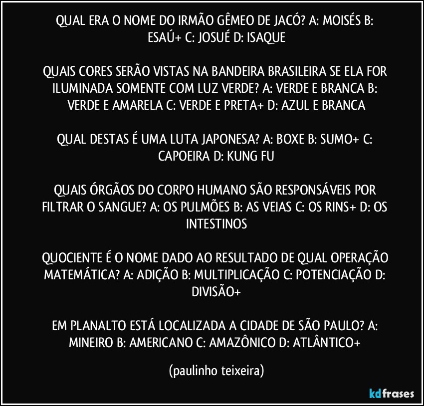 QUAL ERA O NOME DO IRMÃO GÊMEO DE JACÓ? A: MOISÉS  B: ESAÚ+  C: JOSUÉ  D: ISAQUE

QUAIS CORES SERÃO VISTAS NA BANDEIRA BRASILEIRA SE ELA FOR ILUMINADA SOMENTE COM LUZ VERDE? A: VERDE E BRANCA  B: VERDE E AMARELA  C: VERDE E PRETA+  D: AZUL E BRANCA

QUAL DESTAS É UMA LUTA JAPONESA? A: BOXE  B: SUMO+  C: CAPOEIRA  D: KUNG FU

QUAIS ÓRGÃOS DO CORPO HUMANO SÃO RESPONSÁVEIS POR FILTRAR O SANGUE? A: OS PULMÕES  B: AS VEIAS  C: OS RINS+  D: OS INTESTINOS

QUOCIENTE É O NOME DADO AO RESULTADO DE QUAL OPERAÇÃO MATEMÁTICA? A: ADIÇÃO  B: MULTIPLICAÇÃO  C: POTENCIAÇÃO  D: DIVISÃO+

EM PLANALTO ESTÁ LOCALIZADA A CIDADE DE SÃO PAULO? A: MINEIRO  B: AMERICANO  C: AMAZÔNICO  D: ATLÂNTICO+ (paulinho teixeira)