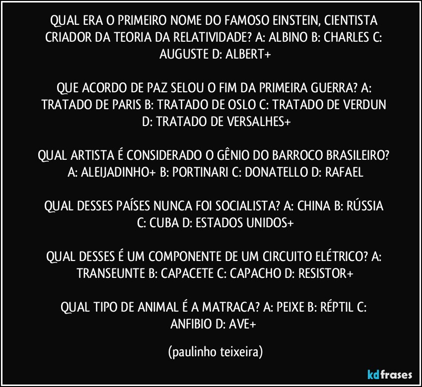 QUAL ERA O PRIMEIRO NOME DO FAMOSO EINSTEIN, CIENTISTA CRIADOR DA TEORIA DA RELATIVIDADE? A: ALBINO  B: CHARLES  C: AUGUSTE  D: ALBERT+

QUE ACORDO DE PAZ SELOU O FIM DA PRIMEIRA GUERRA? A: TRATADO DE PARIS  B: TRATADO DE OSLO  C: TRATADO DE VERDUN  D: TRATADO DE VERSALHES+

QUAL ARTISTA É CONSIDERADO O GÊNIO DO BARROCO BRASILEIRO? A: ALEIJADINHO+  B: PORTINARI  C: DONATELLO  D: RAFAEL

QUAL DESSES PAÍSES NUNCA FOI SOCIALISTA? A: CHINA  B: RÚSSIA  C: CUBA  D: ESTADOS UNIDOS+

QUAL DESSES É UM COMPONENTE DE UM CIRCUITO ELÉTRICO? A: TRANSEUNTE  B: CAPACETE  C: CAPACHO  D: RESISTOR+

QUAL TIPO DE ANIMAL É A MATRACA? A: PEIXE  B: RÉPTIL  C: ANFIBIO  D: AVE+ (paulinho teixeira)