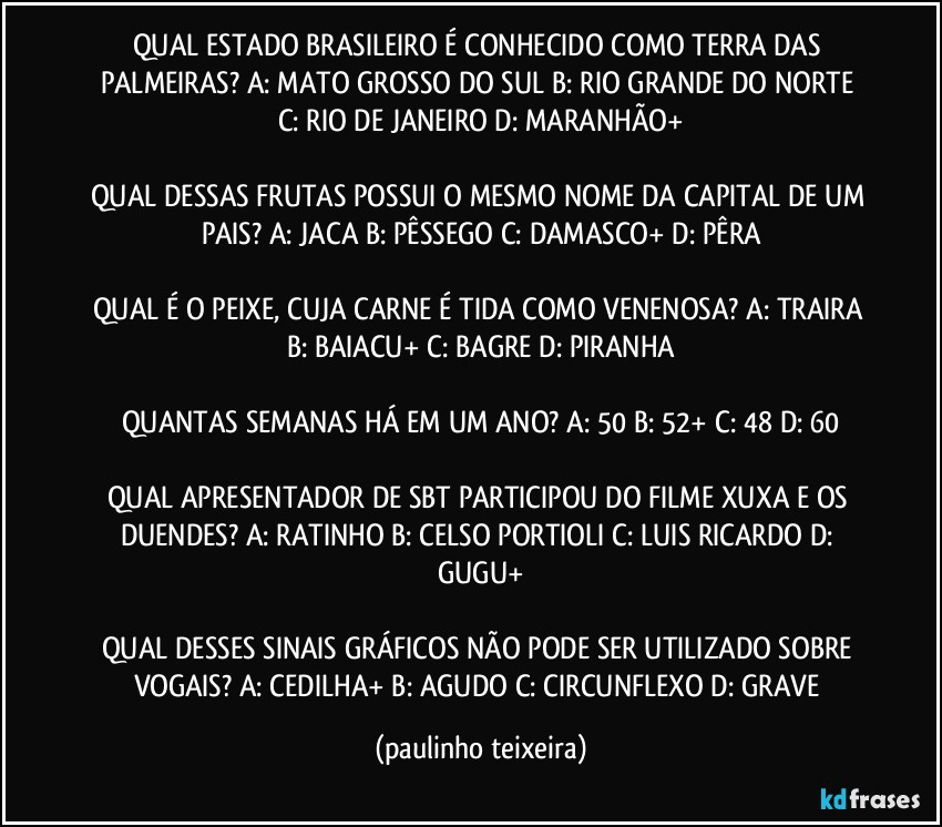 QUAL ESTADO BRASILEIRO É CONHECIDO COMO TERRA DAS PALMEIRAS? A: MATO GROSSO DO SUL  B: RIO GRANDE DO NORTE  C: RIO DE JANEIRO  D: MARANHÃO+

QUAL DESSAS FRUTAS POSSUI O MESMO NOME DA CAPITAL DE UM PAIS?  A: JACA  B: PÊSSEGO  C: DAMASCO+  D: PÊRA

QUAL É O PEIXE, CUJA CARNE É TIDA COMO VENENOSA? A: TRAIRA  B: BAIACU+  C: BAGRE  D: PIRANHA

QUANTAS SEMANAS HÁ EM UM ANO?  A: 50  B: 52+  C: 48  D: 60

QUAL APRESENTADOR DE SBT PARTICIPOU DO FILME XUXA E OS DUENDES?  A: RATINHO  B: CELSO PORTIOLI  C: LUIS RICARDO  D: GUGU+

QUAL DESSES SINAIS GRÁFICOS NÃO PODE SER UTILIZADO SOBRE VOGAIS?  A: CEDILHA+  B: AGUDO  C: CIRCUNFLEXO  D: GRAVE (paulinho teixeira)